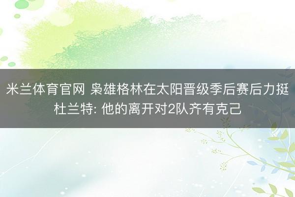 米兰体育官网 枭雄格林在太阳晋级季后赛后力挺杜兰特: 他的离开对2队齐有克己