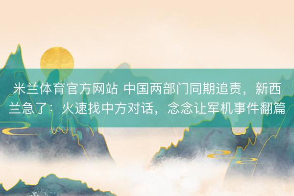 米兰体育官方网站 中国两部门同期追责，新西兰急了：火速找中方对话，念念让军机事件翻篇