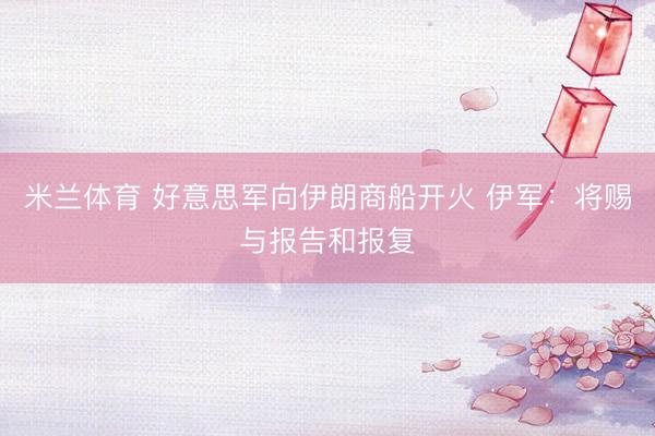 米兰体育 好意思军向伊朗商船开火 伊军：将赐与报告和报复