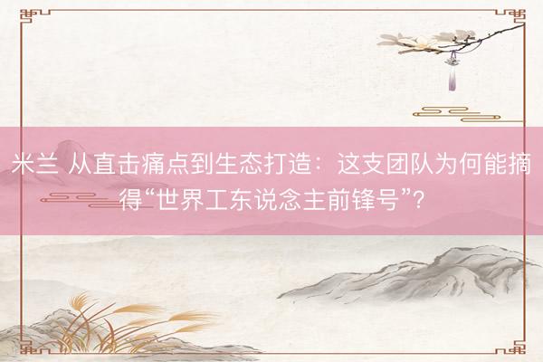 米兰 从直击痛点到生态打造：这支团队为何能摘得“世界工东说念主前锋号”？