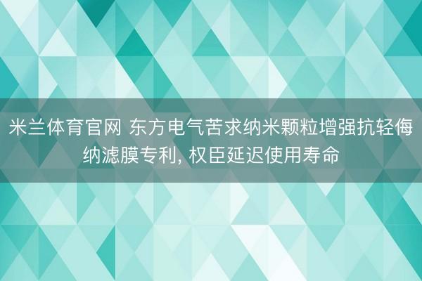 米兰体育官网 东方电气苦求纳米颗粒增强抗轻侮纳滤膜专利， 权臣延迟使用寿命